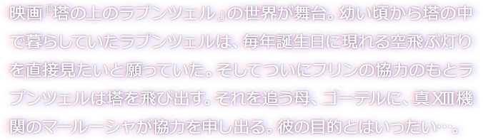映画『塔の上のラプンツェル』の世界が舞台。幼い頃から塔の中で暮らしていたラプンツェルは、毎年誕生日に現れる空飛ぶ灯りを直接見たいと願っていた。そしてついにフリンの協力のもとラプンツェルは塔を飛び出す。それを追う母、ゴーテルに、真XIII機関のマールーシャが協力を申し出る。彼の目的とはいったい…。