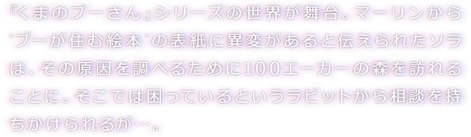 『くまのプーさん』シリーズの世界が舞台。マーリンから“プーが住む絵本”の表紙に異変があると伝えられたソラは、その原因を調べるために１００エーカーの森を訪れることに。そこでは困っているというラビットから相談を持ちかけられるが…。