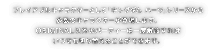 プレイアブルキャラクターとして「キングダム ハーツ」シリーズから多数のキャラクターが登場します。ORIGINAL以外のパーティーは一度解放すればいつでも切り替えることができます。