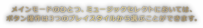 メインモードのひとつ、ミュージックセレクトにおいては、ボタン操作は3つのプレイスタイルから選ぶことができます。