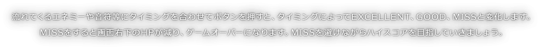 流れてくるエネミーや音符等にタイミングを合わせてボタンを押すと、タイミングによってEXCELLENT、GOOD、MISSと変化します。MISSをすると画面右下のHPが減り、ゲームオーバーになります。MISSを避けながらハイスコアを目指していきましょう。