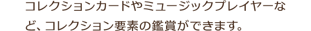 コレクションカードやミュージックプレイヤーなど、コレクション要素の鑑賞ができます。