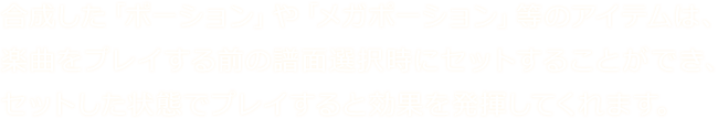 合成した「ポーション」や「メガポーション」等のアイテムは、楽曲をプレイする前の譜面選択時にセットすることができ、セットした状態でプレイすると効果を発揮してくれます。