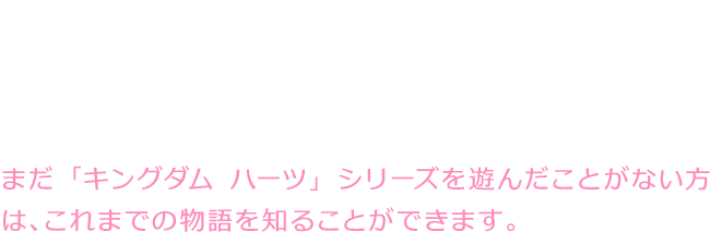 これまでの「キングダム ハーツ」シリーズのストーリーを、カイリがストーリーテラーとして語ります。ワールドトリップを進めていくことで物語を振り返っていき、その先では新たな物語が描かれます。まだ「キングダム ハーツ」シリーズを遊んだことがない方は、これまでの物語を知ることができます。