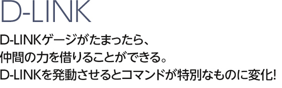 D-LINK D-LINKゲージがたまったら、仲間の力を借りることができる。D-LINKを発動させるとコマンドが特別なものに変化！