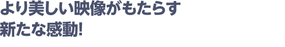 より美しい映像がもたらす新たな感動！