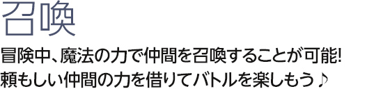 召喚　冒険中、魔法の力で仲間を召喚することが可能！　頼もしい仲間の力を借りてバトルを楽しもう♪