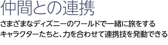 仲間との連携 さまざまなディズニーのワールドで一緒に旅をするキャラクターたちと、力を合わせて連携技を発動できる！