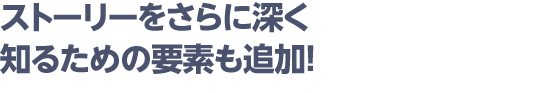 ストーリーをさらに深く知るための要素も追加！