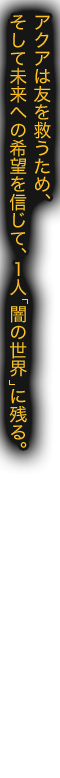 アクアは友を救うため、そして未来への希望を信じて、１人「闇の世界」へ。