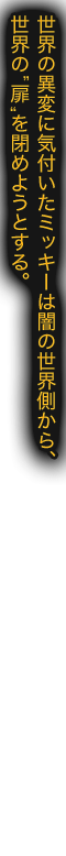 世界の異変に気付いたミッキーは闇の世界側から、世界の“扉”を閉めようとする。