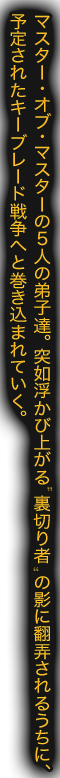 マスター・オブ・マスターの５人の弟子達。突如浮かび上がる 裏切り者 の影に翻弄されるうちに、予定されたキーブレード戦争へと巻き込まれていく。
