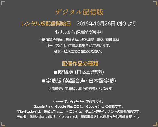 デジタル配信版 配信開始日 2016年8月30日（火）より ※配信開始時間・価格等は各配信サービスにてご確認ください。 配信作品の種類 ■吹替版（日本語音声） ■字幕版（英語音声・日本語字幕） ※吹替版と字幕版は別々の販売となります