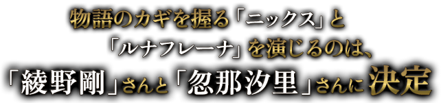 物語のカギを握る「ニックス」と「ルナフレーナ」を演じるのは、「綾野剛」さんと「忽那汐里」さんに決定
