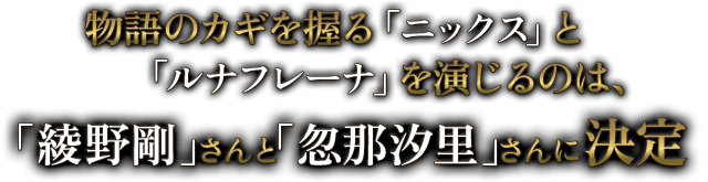 物語のカギを握る「ニックス」と「ルナフレーナ」を演じるのは、「綾野　剛」さんと「忽那　汐里」さんに決定