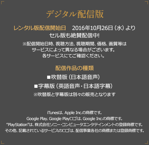 デジタル配信版 配信開始日 2016年8月30日（火）より ※配信開始時間・価格等は各配信サービスにてご確認ください。 配信作品の種類 ■吹替版（日本語音声） ■字幕版（英語音声・日本語字幕） ※吹替版と字幕版は別々の販売となります