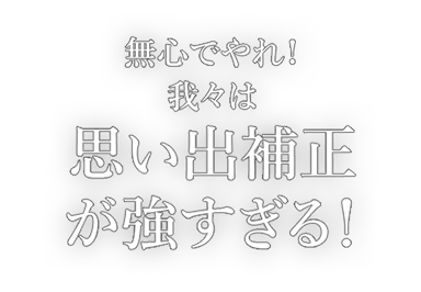 無心でやれ！我々は思い出補正が強すぎる！