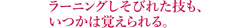 ラーニングしそびれた技も、いつかは覚えられる。 