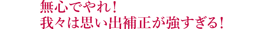 無心でやれ！我々は思い出補正が強すぎる！