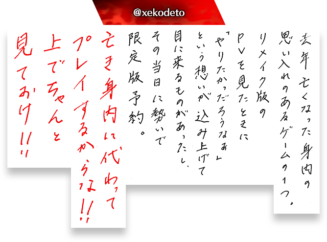 去年亡くなった身内の思い入れのあるゲームの１つ。リメイク版のPVを見たときに「やりたかっただろうなぁ」という想いが込み上げて目に来るものがあったし、その当日に勢いで限定版予約。亡き身内に代わってプレイするからな！！上でちゃんと見ておけ！！