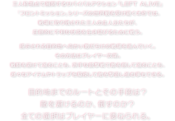 三人称視点で展開するサバイバルアクション『LEFT ALIVE』　「フロントミッション」シリーズの世界観を受け継ぐ本作では、戦場に取り残された三人の主人公たちが、圧倒的に不利な状況を生き延びるために戦う。　提示される目的地へ向かい敵だらけの戦場を進んでいく。 その方法はプレイヤー次第。戦闘を避けて進むことも、派手な銃撃戦で敵を倒して進むことも、様々なアイテムやトラップを駆使して敵を撃退し進む事もできる。　目的地までのルートとその手段は？ 敵を避けるのか、倒すのか？全ての選択はプレイヤーに委ねられる。