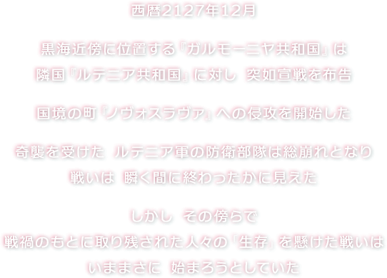 西暦2127年12月　黒海近傍に位置する『ガルモーニヤ共和国』は隣国『ルテニア共和国』に対し 突如宣戦を布告　国境の町『ノヴォスラヴァ』への侵攻を開始した　奇襲を受けた ルテニア軍の防衛部隊は総崩れとなり戦いは 瞬く間に終わったかに見えた　しかし その傍らで戦禍のもとに取り残された人々の「生存」を懸けた戦いはいままさに 始まろうとしていた