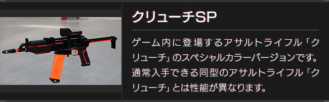クリューチSP　ゲーム内に登場するアサルトライフル「クリューチ」のスペシャルカラーバージョンです。通常入手できる同型のアサルトライフル「クリューチ」とは性能が異なります。