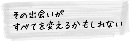 その出会いがすべてを変えるかもしれない