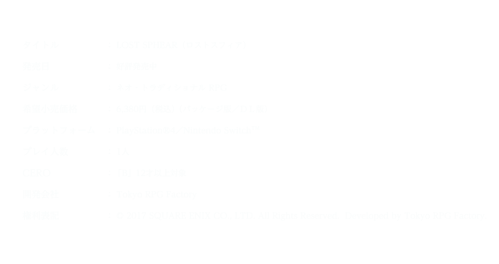 タイトル:LOST SPHEAR(ロストスフィア) 発売日:好評発売中 ジャンル:ネオ・トラディショナルRPG 希望小売価格:6,380円(税込) (パッケージ版/DL版) プラットフォーム:PlayStation®4/NintendoSwitch™ プレイ人数:1人 CERO:「B」12才以上対象 開発会社:TokyoRPGFactory 権利表記:©2017SQUAREENIXCO.,LTD.AllRightsReserved.DevelopedbyTokyoRPGFactory.