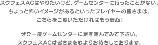 スクフェスACはやりたいけど、ゲームセンターに行ったことがない、ちょっと怖いイメージがあるといったプレイヤーの皆さまは、こちらをご覧いただければもう安心!ぜひ一度ゲームセンターに足を運んでみて下さい。スクフェスACは皆さまを心よりお待ちしております。