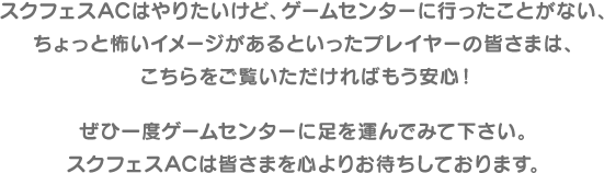 スクフェスACはやりたいけど、ゲームセンターに行ったことがない、ちょっと怖いイメージがあるといったプレイヤーの皆さまは、こちらをご覧いただければもう安心！ぜひ一度ゲームセンターに足を運んでみて下さい。スクフェスACは皆さまを心よりお待ちしております。