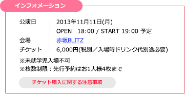 【インフォメーション】公演日：2013年11月11日(月) OPEN 18:00 / START 19:00 予定／会場：赤坂BLITZ／チケット：6,000円(税別／入場時ドリンク代別途必要)　※未就学児入場不可　※枚数制限：先行予約はお1人様4枚まで