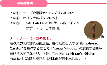 【来場者特典】その①　ライブ会場限定“コリブリてぬぐい”／その②　オリジナルパンフレット／その③　FINAL FANTASY XI ゲーム内アイテム『ナナー・ミーゴの像 II』★「ナナー・ミーゴの像 II」／モグハウスに飾れる調度品。扉付近に出現する“Symphonic Curator”を操作することで「Nanaa Mihgo's」の演奏する曲が聴けるステキな一品。（※「The Nanaa Mihgo's -Stolen Hearts-」CD購入特典とは別楽曲が再生されます。）