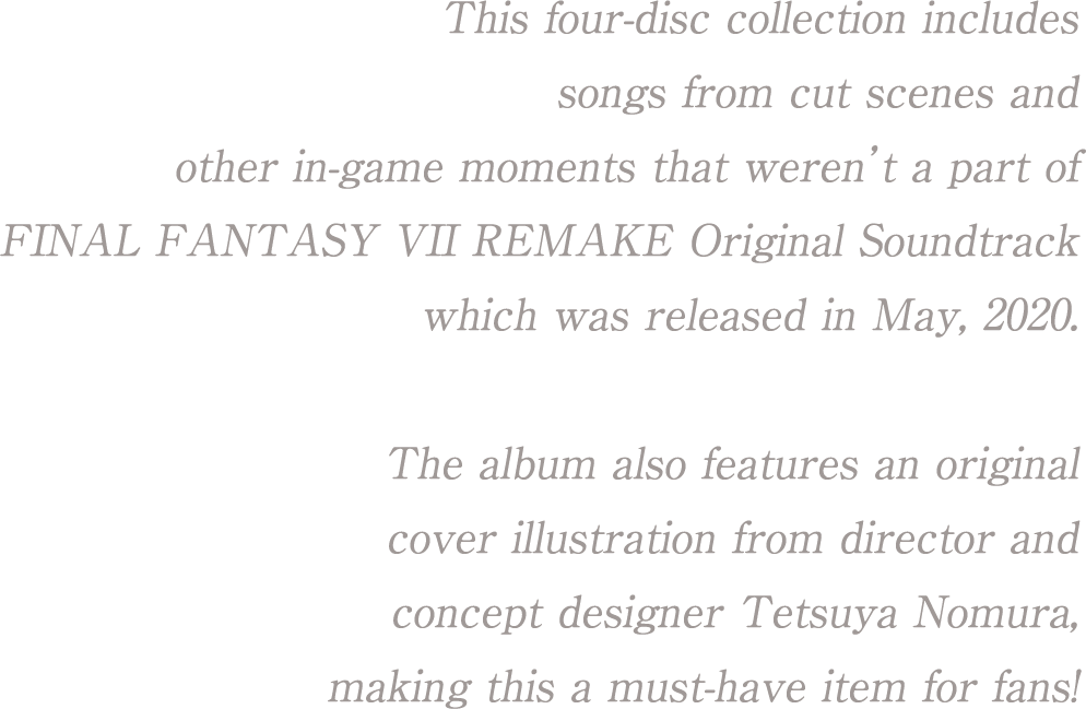 This four-disc collection includes songs from cut scenes and other in-game moments that weren’t a part of FINAL FANTASY VII REMAKE Original Soundtrack which was released in May, 2020. The album also features an original cover illustration from director and concept designer Tetsuya Nomura, making this a must-have item for fans!