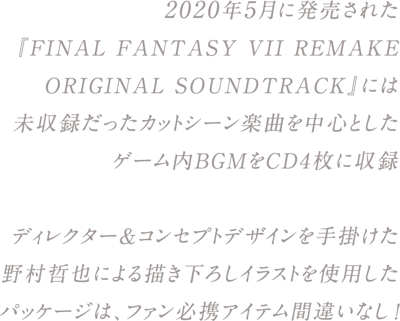 2020年5月に発売された『FINAL FANTASY VII REMAKE ORIGINAL SOUNDTRACK』には未収録だったカットシーン楽曲を中心としたゲーム内BGMをCD4枚に収録。ディレクター＆コンセプトデザインを手掛けた野村哲也による描き下ろしイラストを使用したパッケージは、ファン必携アイテム間違いなし！