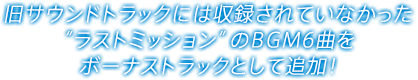 旧サウンドトラックには収録されていなかった“ラストミッション”のBGM6曲をボーナストラックとして追加！