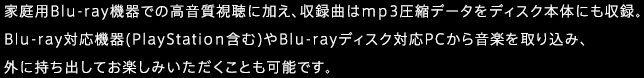 家庭用Blu-ray機器での高音質視聴に加え、収録曲はmp3圧縮データをディスク本体にも収録。Blu-ray対応機器(PlayStation含む)やBlu-rayディスク対応PCから音楽を取り込み、外に持ち出してお楽しみいただくことも可能です。