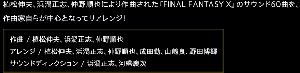 植松伸夫、浜渦正志、仲野順也により作曲された『FINAL FANTASY X』のサウンド60曲を、作曲家自らが中心となってリアレンジ！