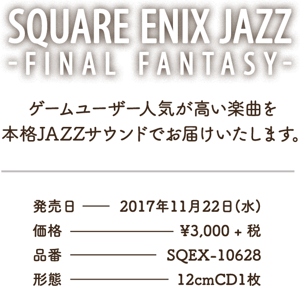 SQUARE ENIX JAZZ -FINAL FANTASY- ゲームユーザー人気が高い楽曲を本格JAZZサウンドでお届けいたします。発売日 - 2017年11月22日(水) / 価格 - ¥3,000 + 税 / 品番 - SQEX-10628 / 形態 - 12cmCD1枚