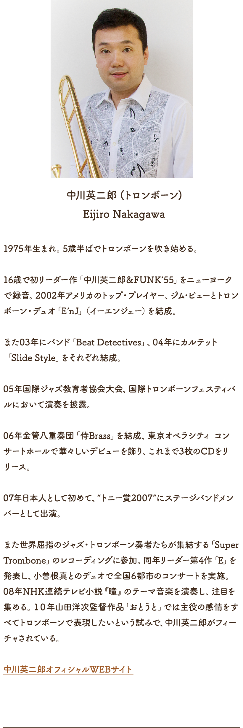 中川英二郎（トロンボーン） 1975年生まれ。5歳半ばでトロンボーンを吹き始める。16歳で初リーダー作「中川英二郎＆FUNK’55」をニューヨークで録音。2002年アメリカのトップ・プレイヤー、ジム･ピューとトロンボーン・デュオ「E’nJ」（イーエンジェー）を結成。また03年にバンド「Beat Detectives」、04年にカルテット「Slide Style」をそれぞれ結成。05年国際ジャズ教育者協会大会、国際トロンボーンフェスティバルにおいて演奏を披露。06年金管八重奏団「侍Brass」を結成、東京オペラシティ コンサートホールで華々しいデビューを飾り、これまで3枚のCDをリリース。07年日本人として初めて、“トニー賞2007”にステージバンドメンバーとして出演。また世界屈指のジャズ・トロンボーン奏者たちが集結する「Super Trombone」のレコーディングに参加。同年リーダー第4作「E」を発表し、小曽根真とのデュオで全国6都市のコンサートを実施。08年NHK連続テレビ小説『瞳』のテーマ音楽を演奏し、注目を集める。１０年山田洋次監督作品「おとうと」では主役の感情をすべてトロンボーンで表現したいという試みで、中川英二郎がフィーチャされている。