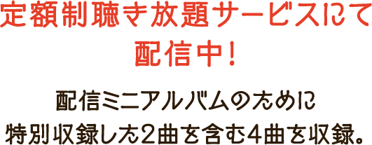 定額制聴き放題サービスにて配信中！配信ミニアルバムのために特別収録した2曲を含む4曲を収録。