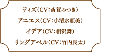 ティズ（CV：斎賀みつき）アニエス（CV：小清水亜美）イデア（CV：相沢舞）リングアベル（CV：竹内良太）