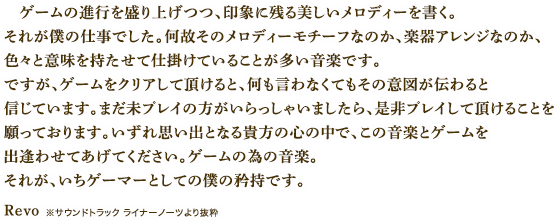 ゲームの進行を盛り上げつつ、印象に残る美しいメロディーを書く。それが僕の仕事でした。何故そのメロディーモチーフなのか、楽器アレンジなのか、色々と意味を持たせて仕掛けていることが多い音楽です。ですが、ゲームをクリアして頂けると、何も言わなくてもその意図が伝わると信じています。まだ未プレイの方がいらっしゃいましたら、是非プレイして頂けることを願っております。いずれ思い出となる貴方の心の中で、この音楽とゲームを出逢わせてあげてください。ゲームの為の音楽。それが、いちゲーマーとしての僕の矜持です。　Revo　※サウンドトラック ライナーノーツより抜粋