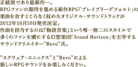 正統派であり最新作—。RPGファンの期待を集める新作RPG「ブレイブリーデフォルト」の楽曲を余すところなく収めたオリジナル・サウンドトラックが2012年10月10日発売決定。作曲を担当するのは『物語音楽』という唯一無二のスタイルで多くのファンを虜にする幻想楽団「Sound Horizon」を主宰するサウンドクリエイター“Revo”氏。“スクウェア・エニックス”と“Revo”による新しいRPGサウンドをお楽しみください。