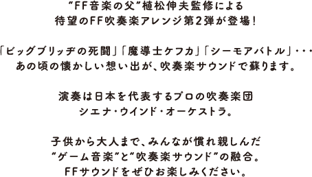 “FF音楽の父”植松伸夫監修による待望のFF吹奏楽アレンジ第2弾が登場！「ビッグブリッヂの死闘」「魔導士ケフカ」「シーモアバトル」・・・あの頃の懐かしい想い出が、吹奏楽サウンドで蘇ります。演奏は日本を代表するプロの吹奏楽団シエナ・ウインド・オーケストラ。子供から大人まで、みんなが慣れ親しんだ“ゲーム音楽”と“吹奏楽サウンド”の融合。FFサウンドをぜひお楽しみください。