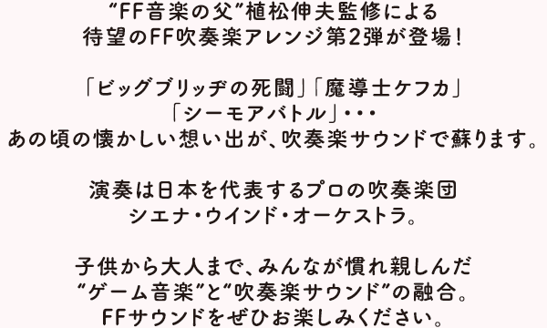 “FF音楽の父”植松伸夫監修による待望のFF吹奏楽アレンジ第2弾が登場！「ビッグブリッヂの死闘」「魔導士ケフカ」「シーモアバトル」・・・あの頃の懐かしい想い出が、吹奏楽サウンドで蘇ります。演奏は日本を代表するプロの吹奏楽団シエナ・ウインド・オーケストラ。子供から大人まで、みんなが慣れ親しんだ“ゲーム音楽”と“吹奏楽サウンド”の融合。FFサウンドをぜひお楽しみください。