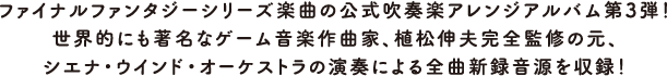 ファイナルファンタジーシリーズ楽曲の公式吹奏楽アレンジアルバム第3弾！世界的にも著名なゲーム音楽作曲家、植松伸夫完全監修の元、シエナ・ウインド・オーケストラの演奏による全曲新録音源を収録！