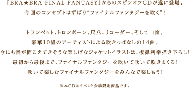 『BRA★BRA FINAL FANTASY』からのスピンオフCDが遂に登場。今回のコンセプトはずばり“ファイナルファンタジーを吹く”！トランペット、トロンボーン、尺八、リコーダー、そして口笛。豪華10組のアーティストによる吹きっぱなしの14曲。今にも音が聞こえてきそうな楽しげなジャケットイラストは、板鼻利幸描き下ろし！最初から最後まで、ファイナルファンタジーを吹いて吹いて吹きまくる！吹いて楽しむファイナルファンタジーをみんなで楽しもう！