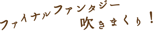 ファイナルファンタジー吹きまくり！