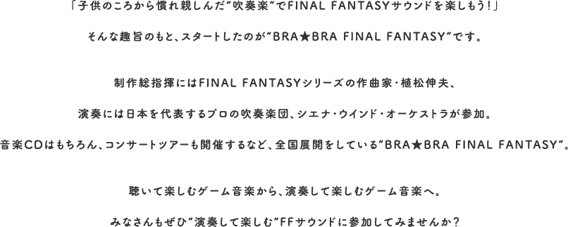 「子供のころから慣れ親しんだ“吹奏楽”でFINAL FANTASYサウンドを楽しもう！」そんな趣旨のもと、スタートしたのが“BRA★BRA FINAL FANTASY”です。制作総指揮にはFINAL FANTASYシリーズの作曲家・植松伸夫、演奏には日本を代表するプロの吹奏楽団、シエナ・ウインド・オーケストラが参加。音楽CDはもちろん、コンサートツアーも開催するなど、全国展開をしている“BRA★BRA FINAL FANTASY”。聴いて楽しむゲーム音楽から、演奏して楽しむゲーム音楽へ。みなさんもぜひ“演奏して楽しむ”FFサウンドに参加してみませんか？